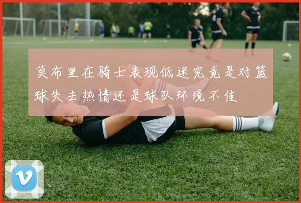 莫布里在骑士表现低迷究竟是对篮球失去热情还是球队环境不佳