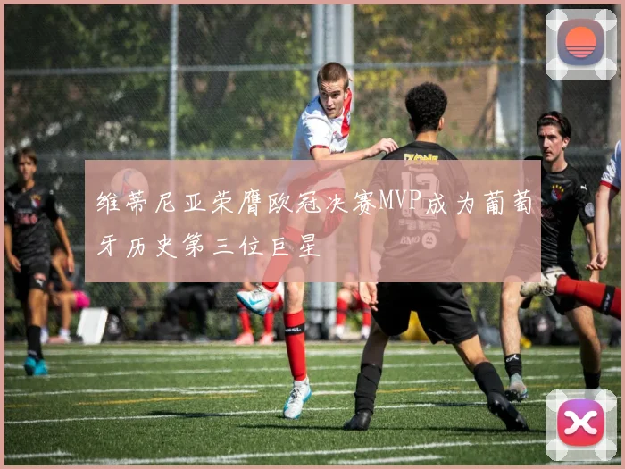 维蒂尼亚荣膺欧冠决赛MVP成为葡萄牙历史第三位巨星