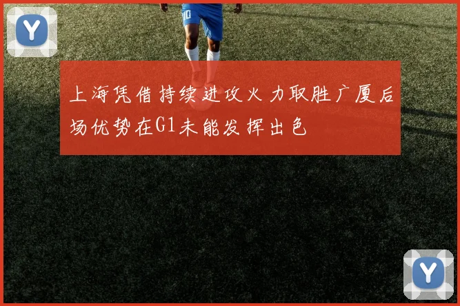 上海凭借持续进攻火力取胜广厦后场优势在G1未能发挥出色