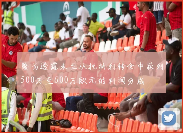 隆戈透露米兰从托纳利转会中获利500万至600万欧元的利润分成
