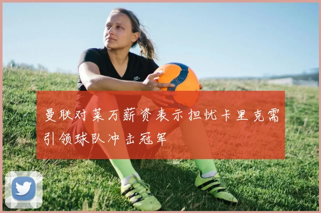 曼联对莱万薪资表示担忧卡里克需引领球队冲击冠军