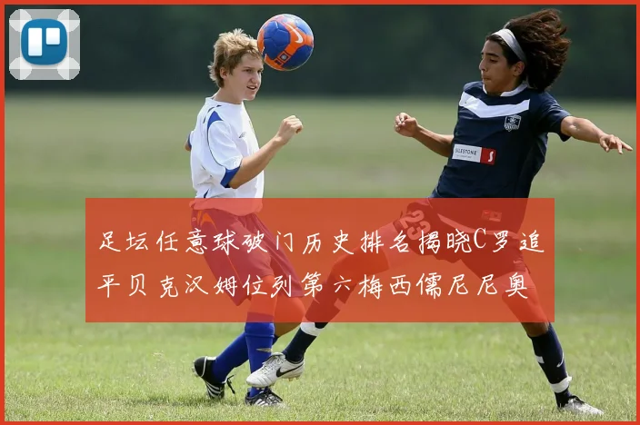 足坛任意球破门历史排名揭晓C罗追平贝克汉姆位列第六梅西儒尼尼奥称霸前两名