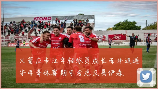 火箭应专注年轻球员成长而非追逐字母哥休赛期可考虑交易伊森