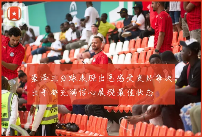 豪泽三分球表现出色感受良好每次出手都充满信心展现最佳状态
