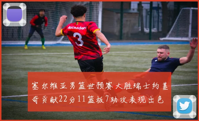 塞尔维亚男篮世预赛大胜瑞士约基奇贡献22分11篮板7助攻表现出色