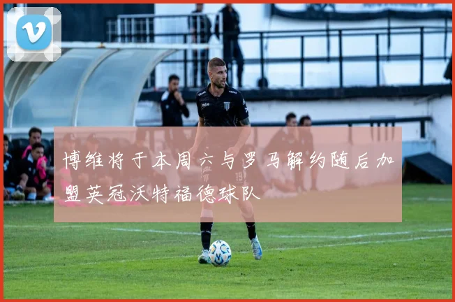 博维将于本周六与罗马解约随后加盟英冠沃特福德球队