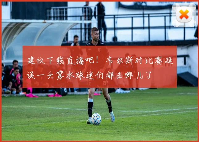 建议下载直播吧！韦尔斯对比赛延误一头雾水球迷们都去哪儿了