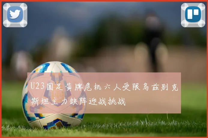 U23国足黄牌危机六人受限乌兹别克斯坦主力缺阵迎战挑战