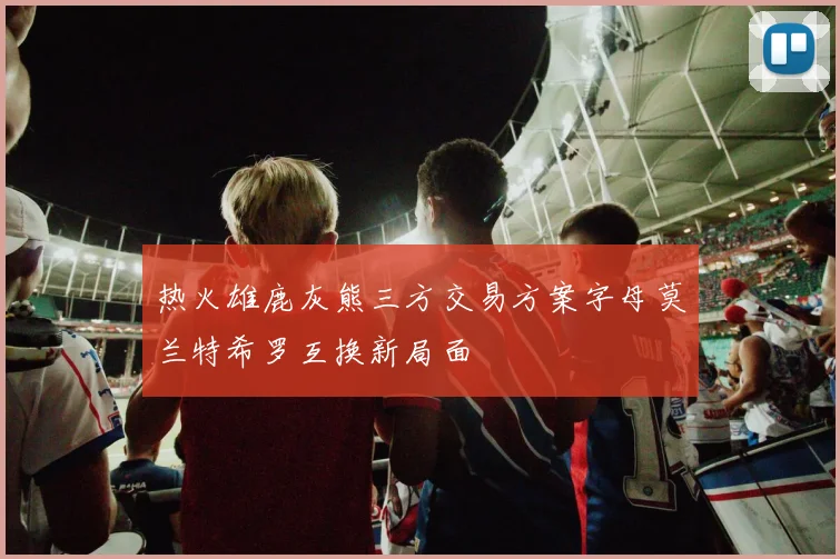 热火雄鹿灰熊三方交易方案字母莫兰特希罗互换新局面